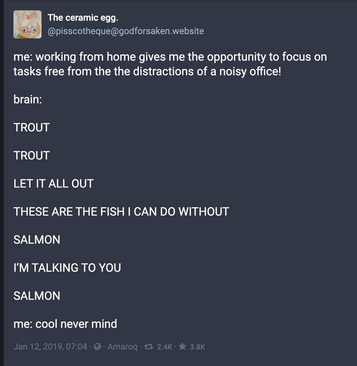 "Screenshot of a mastodon post that says:
me: working from home gives me the opportunity to focus on tasks free from the the distractions of a noisy office!
brain:
TROUT
TROUT
LET IT ALL OUT
THESE ARE THE FISH I CAN DO WITHOUT
SALMON
I’M TALKING TO YOU
SALMON
me: cool never mind"